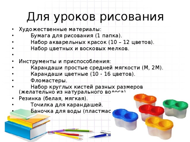 Для уроков рисования Художественные материалы:  Бумага для рисования (1 папка).  Набор акварельных красок (10 – 12 цветов).  Набор цветных и восковых мелков. Инструменты и приспособления:  Карандаши простые средней мягкости (М, 2М).  Карандаши цветные (10 - 16 цветов).  Фломастеры.  Набор круглых кистей разных размеров (желательно из натурального волоса). Резинка (белая, мягкая).  Точилка для карандашей.  Баночка для воды (пластмассовая). 
