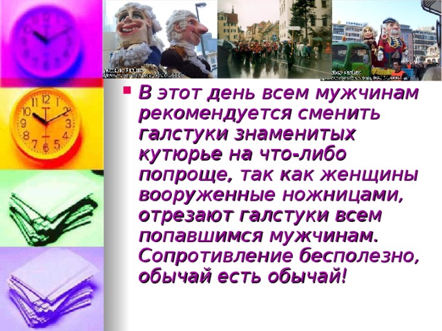 В этот день всем мужчинам рекомендуется сменить галстуки знаменитых кутюрье на что-либо попроще, так как женщины вооруженные ножницами, отрезают галстуки всем попавшимся мужчинам. Сопротивление бесполезно, обычай есть обычай! 