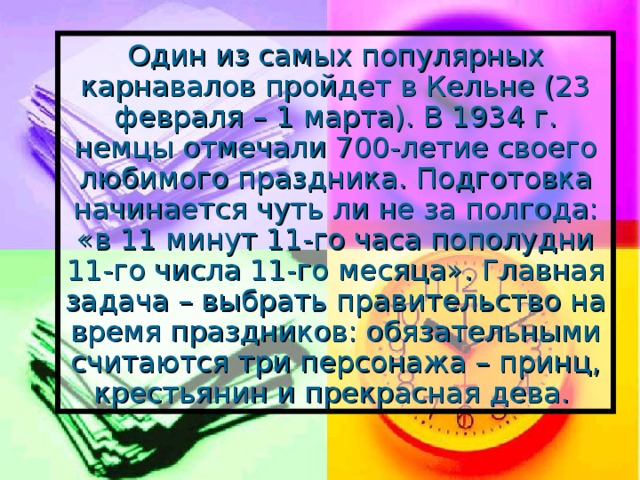 Один из самых популярных карнавалов пройдет в Кельне (23 февраля – 1 марта). В 1934 г. немцы отмечали 700-летие своего любимого праздника. Подготовка начинается чуть ли не за полгода: «в 11 минут 11-го часа пополудни 11-го числа 11-го месяца». Главная задача – выбрать правительство на время праздников: обязательными считаются три персонажа – принц, крестьянин и прекрасная дева.  