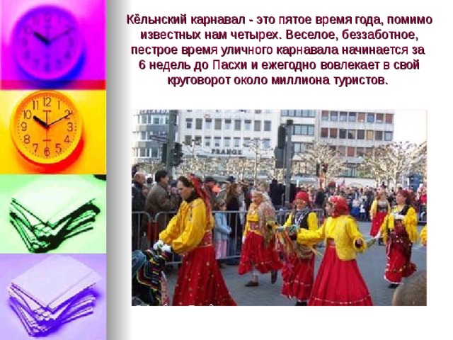  Кёльнский карнавал - это пятое время года, помимо известных нам четырех. Веселое, беззаботное, пестрое время уличного карнавала начинается за  6 недель до Пасхи и ежегодно  вовлекает в свой круговорот около миллиона туристов. 