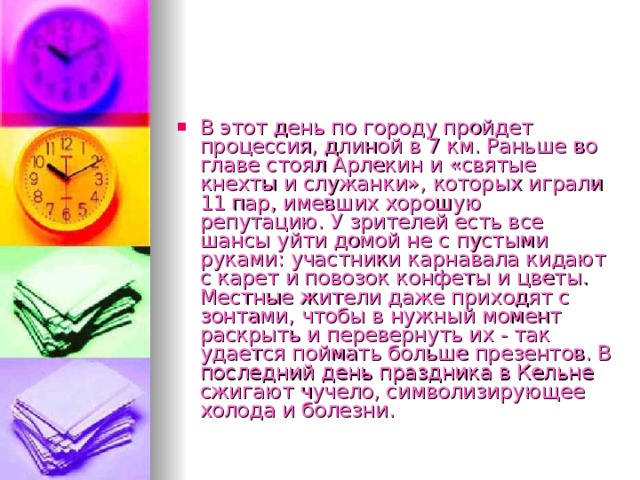 В этот день по городу пройдет процессия, длиной в 7 км. Раньше во главе стоял Арлекин и «святые кнехты и служанки», которых играли 11 пар, имевших хорошую репутацию. У зрителей есть все шансы уйти домой не с пустыми руками: участники карнавала кидают с карет и повозок конфеты и цветы. Местные жители даже приходят с зонтами, чтобы в нужный момент раскрыть и перевернуть их - так удается поймать больше презентов. В последний день праздника в Кельне сжигают чучело, символизирующее холода и болезни.  