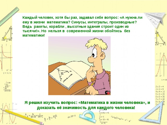 Каждый человек, хотя бы раз, задавал себе вопрос: «А нужна ли ему в жизни математика? Синусы, интегралы, производные? Ведь ракеты, корабли , высотные здания строит один из тысячи!». Но нельзя в современной жизни обойтись без математики! Я решил изучить вопрос: «Математика в жизни человека», и доказать её значимость для каждого человека! 
