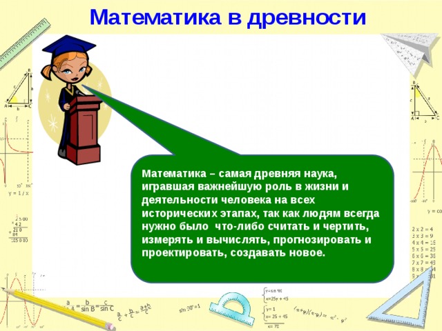 Математика в древности Математика – самая древняя наука, игравшая важнейшую роль в жизни и деятельности человека на всех исторических этапах, так как людям всегда нужно было что-либо считать и чертить, измерять и вычислять, прогнозировать и проектировать, создавать новое. 