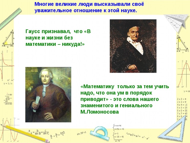 Многие великие люди высказывали своё уважительное отношение к этой науке. Гаусс признавал, что «В науке и жизни без математики – никуда!» «Математику только за тем учить надо, что она ум в порядок приводит» - это слова нашего знаменитого и гениального М.Ломоносова 