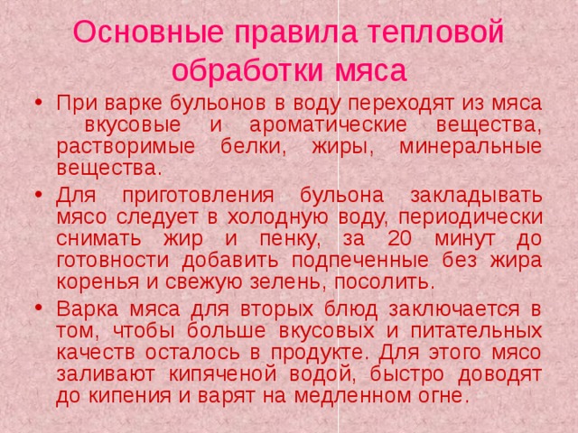 Основные правила тепловой обработки мяса При варке бульонов в воду переходят из мяса вкусовые и ароматические вещества, растворимые белки, жиры, минеральные вещества. Для приготовления бульона закладывать мясо следует в холодную воду, периодически снимать жир и пенку, за 20 минут до готовности добавить подпеченные без жира коренья и свежую зелень, посолить. Варка мяса для вторых блюд заключается в том, чтобы больше вкусовых и питательных качеств осталось в продукте. Для этого мясо заливают кипяченой водой, быстро доводят до кипения и варят на медленном огне. 