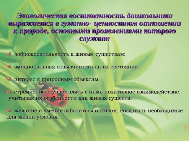 Экологическая воспитанность дошкольника выражается в гуманно- ценностном отношении к природе, основными проявлениями которого служат:  доброжелательность к живым существам;  эмоциональная отзывчивость на их состояние;  интерес к природным объектам;  стремление осуществлять с ними позитивное взаимодействие, учитывая их особенности как живых существ;  желание и умение заботиться о живом, создавать необходимые для жизни условия . 