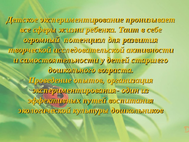 Детское экспериментирование пронизывает все сферы жизни ребенка. Таит в себе огромный потенциал для развития творческой исследовательской активности и самостоятельности у детей старшего дошкольного возраста. Проведение опытов, организация экспериментирования- один из эффективных путей воспитания экологической культуры дошкольников 