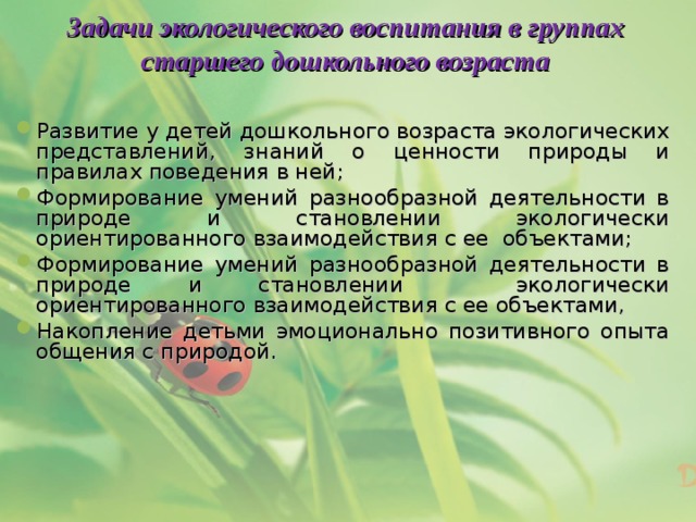 Задачи экологического воспитания в группах старшего дошкольного возраста Развитие у детей дошкольного возраста экологических представлений, знаний о ценности природы и правилах поведения в ней; Формирование умений разнообразной деятельности в природе и становлении экологически ориентированного взаимодействия с ее объектами; Формирование умений разнообразной деятельности в природе и становлении экологически ориентированного взаимодействия с ее объектами, Накопление детьми эмоционально позитивного опыта общения с природой.  