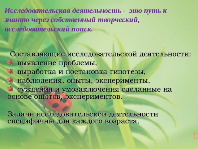Исследовательская деятельность - это путь к знанию через собственный творческий, исследовательский поиск.   Составляющие исследовательской деятельности:  выявление проблемы,  выработка и постановка гипотезы,  наблюдения, опыты, эксперименты,  суждения и умозаключения сделанные на основе опытов, экспериментов. Задачи исследовательской деятельности специфичны для каждого возраста. 