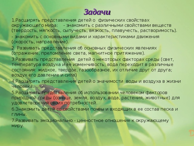 Задачи 1.Расширять представления детей о физических свойствах окружающего мира: - знакомить с различными свойствами веществ (твердость, мягкость, сыпучесть, вязкость, плавучесть, растворимость). - знакомить с основными видами и характеристиками движения (скорость, направление). 2. Развивать представления об основных физических явлениях (отражение, преломление света, магнитное притяжение). 3.Развивать представления детей о некоторых факторах среды (свет, температура воздуха и ее изменчивость; вода переходит в различные состояния: жидкое, твердое, газообразное, их отличие друг от друга; воздух его давление и сила) 4.Расширять представления детей о значимости воды и воздуха в жизни человека. 5.Расширять представления об использовании человеком факторов природной среды (солнце, земля, воздух, вода, растения, животные) для удовлетворения своих потребностей. 6.Знакомить детей со свойствами почвы и входящих в ее состав песка и глины. 7.Развивать эмоционально - ценностное отношение к окружающему миру.  