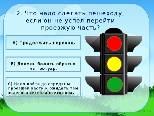 2. Что надо сделать пешеходу, если он не успел перейти проезжую часть?   А) Продолжить переход .   В) Должен бежать обратно на тротуар.  С) Надо дойти до середины проезжей части и ожидать там зеленого сигнала светофора .   11/4/18 