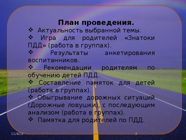 План проведения.  Актуальность выбранной темы.  Игра для родителей «Знатоки ПДД» (работа в группах).  Результаты анкетирования воспитанников.  Рекомендации родителям по обучению детей ПДД.  Составление памяток для детей (работа в группах).  Обыгрывание дорожных ситуаций (Дорожные ловушки), с последующим анализом (работа в группах).  Памятка для родителей по ПДД. 11/4/18  