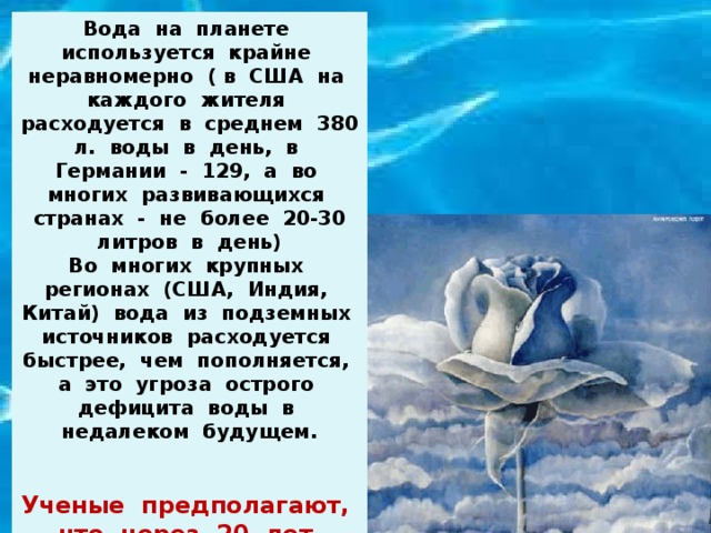 Вода на планете используется крайне неравномерно ( в США на каждого жителя расходуется в среднем 380 л. воды в день, в Германии - 129, а во многих развивающихся странах - не более 20-30 литров в день) Во многих крупных регионах (США, Индия, Китай) вода из подземных источников расходуется быстрее, чем пополняется, а это угроза острого дефицита воды в недалеком будущем.  Ученые предполагают, что через 20 лет пресная вода будет самым дорогим веществом на планете. 