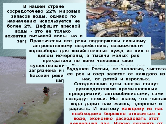 В нашей стране сосредоточено 22% мировых запасов воды, однако по назначению используется не более 2%. Дефицит пресной воды - это не только нехватка питьевой воды, но и загрязнение пресных водоемов. Практически все реки подвержены сильному антропогенному воздействию, возможности водозабора для хозяйственных нужд из них в целом исчерпаны, а тысячи малых рек прекратили по вине человека свое существование. Вода многих российских рек загрязнена и непригодна для питьевых целей. Бассейн реки Дон входит в список наиболее загрязненных рек России. Будущее России, ее экология, чистота ее рек и озер зависят от каждого из нас, от детей и взрослых. Сегодняшние дети завтра станут руководителями промышленных предприятий, автомобилистами, сами создадут семьи. Мы знаем, что чистая вода дарит нам жизнь, здоровье и радость. И поэтому каждому из нас необходимо бережно относиться к воде, экономно расходовать этот ценнейший дар. Нужно охранять от загрязнений водоемы и прилегающие к ним территории. 