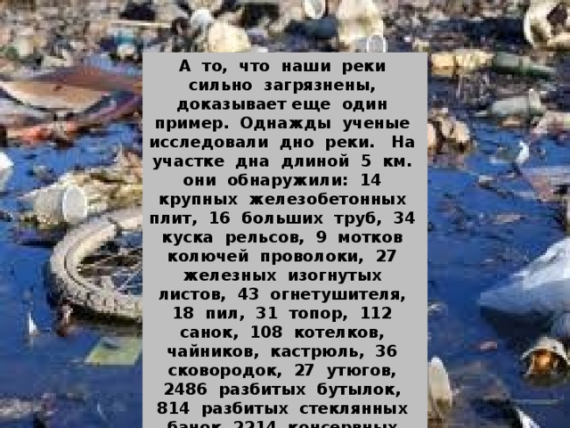 А то, что наши реки сильно загрязнены, доказывает еще один пример. Однажды ученые исследовали дно реки. На участке дна длиной 5 км. они обнаружили: 14 крупных железобетонных плит, 16 больших труб, 34 куска рельсов, 9 мотков колючей проволоки, 27 железных изогнутых листов, 43 огнетушителя, 18 пил, 31 топор, 112 санок, 108 котелков, чайников, кастрюль, 36 сковородок, 27 утюгов, 2486 разбитых бутылок, 814 разбитых стеклянных банок, 2214 консервных банок и много другого мусора. 