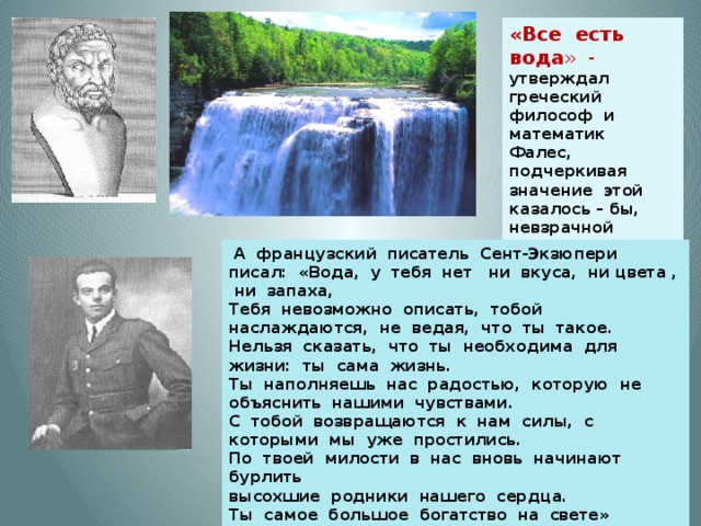 «Все есть вода » - утверждал греческий философ и математик Фалес, подчеркивая значение этой казалось – бы, невзрачной жидкости для всего живого.  А французский писатель Сент-Экзюпери писал: «Вода, у тебя нет ни вкуса, ни цвета , ни запаха, Тебя невозможно описать, тобой наслаждаются, не ведая, что ты такое. Нельзя сказать, что ты необходима для жизни: ты сама жизнь. Ты наполняешь нас радостью, которую не объяснить нашими чувствами. С тобой возвращаются к нам силы, с которыми мы уже простились. По твоей милости в нас вновь начинают бурлить высохшие родники нашего сердца. Ты самое большое богатство на свете» 