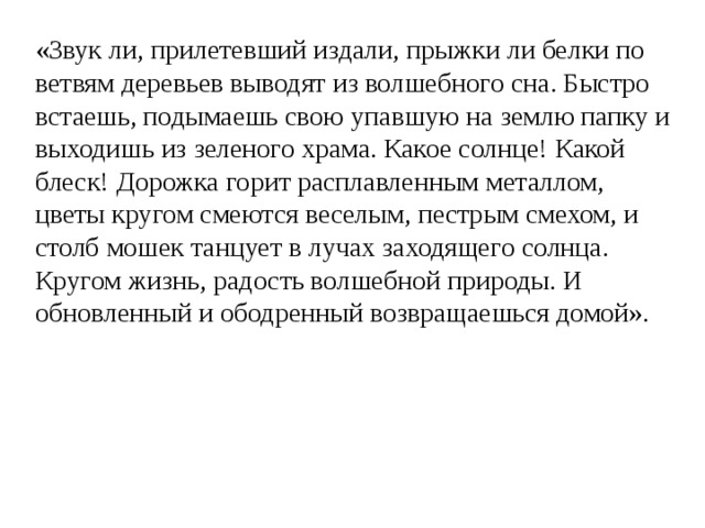 «Звук ли, прилетевший издали, прыжки ли белки по ветвям деревьев выводят из волшебного сна. Быстро встаешь, подымаешь свою упавшую на землю папку и выходишь из зеленого храма. Какое солнце! Какой блеск! Дорожка горит расплавленным металлом, цветы кругом смеются веселым, пестрым смехом, и столб мошек танцует в лучах заходящего солнца. Кругом жизнь, радость волшебной природы. И обновленный и ободренный возвращаешься домой». 