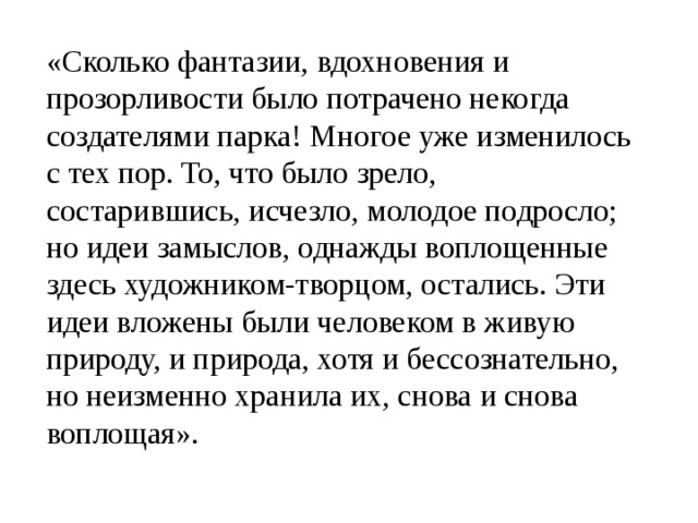 «Сколько фантазии, вдохновения и прозорливости было потрачено некогда создателями парка! Многое уже изменилось с тех пор. То, что было зрело, состарившись, исчезло, молодое подросло; но идеи замыслов, однажды воплощенные здесь художником-творцом, остались. Эти идеи вложены были человеком в живую природу, и природа, хотя и бессознательно, но неизменно хранила их, снова и снова воплощая». 