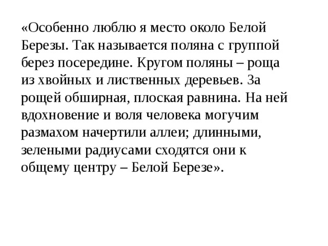 «Особенно люблю я место около Белой Березы. Так называется поляна с группой берез посередине. Кругом поляны – роща из хвойных и лиственных деревьев. За рощей обширная, плоская равнина. На ней вдохновение и воля человека могучим размахом начертили аллеи; длинными, зелеными радиусами сходятся они к общему центру – Белой Березе». 