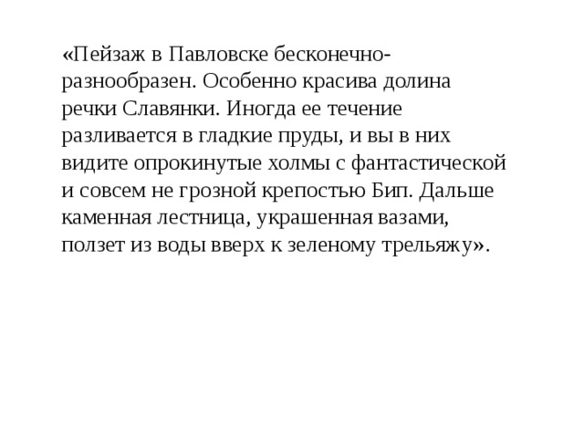 «Пейзаж в Павловске бесконечно-разнообразен. Особенно красива долина речки Славянки. Иногда ее течение разливается в гладкие пруды, и вы в них видите опрокинутые холмы с фантастической и совсем не грозной крепостью Бип. Дальше каменная лестница, украшенная вазами, ползет из воды вверх к зеленому трельяжу». 