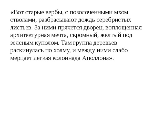 «Вот старые вербы, с позолоченными мхом стволами, разбрасывают дождь серебристых листьев. За ними прячется дворец, воплощенная архитектурная мечта, скромный, желтый под зеленым куполом. Там группа деревьев раскинулась по холму, и между ними слабо мерцает легкая колоннада Аполлона». 
