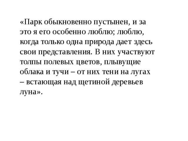 «Парк обыкновенно пустынен, и за это я его особенно люблю; люблю, когда только одна природа дает здесь свои представления. В них участвуют толпы полевых цветов, плывущие облака и тучи – от них тени на лугах – встающая над щетиной деревьев луна». 