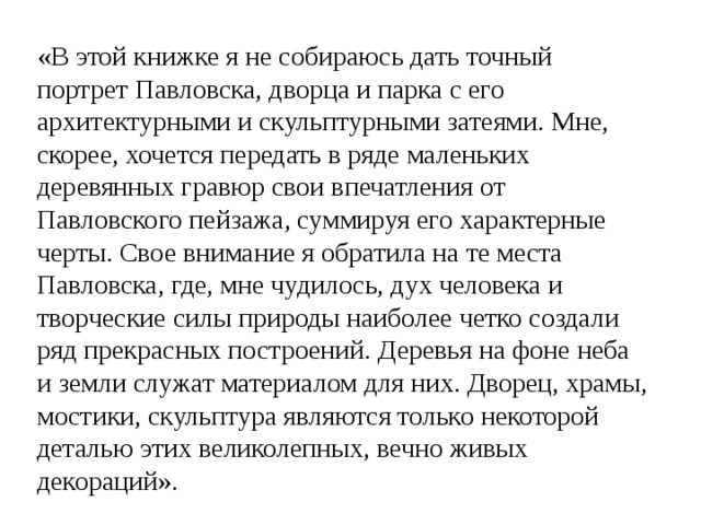 «В этой книжке я не собираюсь дать точный портрет Павловска, дворца и парка с его архитектурными и скульптурными затеями. Мне, скорее, хочется передать в ряде маленьких деревянных гравюр свои впечатления от Павловского пейзажа, суммируя его характерные черты. Свое внимание я обратила на те места Павловска, где, мне чудилось, дух человека и творческие силы природы наиболее четко создали ряд прекрасных построений. Деревья на фоне неба и земли служат материалом для них. Дворец, храмы, мостики, скульптура являются только некоторой деталью этих великолепных, вечно живых декораций». 