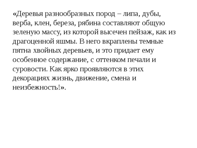 «Деревья разнообразных пород – липа, дубы, верба, клен, береза, рябина составляют общую зеленую массу, из которой высечен пейзаж, как из драгоценной яшмы. В него вкраплены темные пятна хвойных деревьев, и это придает ему особенное содержание, с оттенком печали и суровости. Как ярко проявляются в этих декорациях жизнь, движение, смена и неизбежность!». 