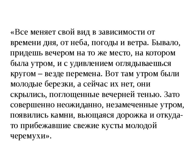 «Все меняет свой вид в зависимости от времени дня, от неба, погоды и ветра. Бывало, придешь вечером на то же место, на котором была утром, и с удивлением оглядываешься кругом – везде перемена. Вот там утром были молодые березки, а сейчас их нет, они скрылись, поглощенные вечерней тенью. Зато совершенно неожиданно, незамеченные утром, появились камни, вьющаяся дорожка и откуда-то прибежавшие свежие кусты молодой черемухи». 