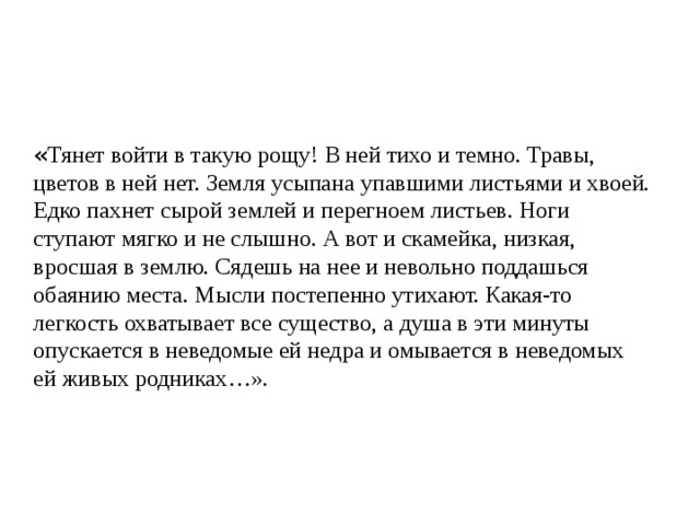 « Тянет войти в такую рощу! В ней тихо и темно. Травы, цветов в ней нет. Земля усыпана упавшими листьями и хвоей. Едко пахнет сырой землей и перегноем листьев. Ноги ступают мягко и не слышно. А вот и скамейка, низкая, вросшая в землю. Сядешь на нее и невольно поддашься обаянию места. Мысли постепенно утихают. Какая-то легкость охватывает все существо, а душа в эти минуты опускается в неведомые ей недра и омывается в неведомых ей живых родниках…». 
