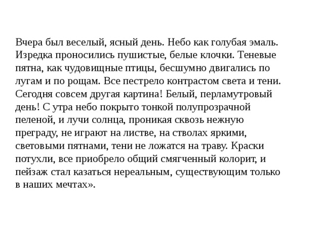 Вчера был веселый, ясный день. Небо как голубая эмаль. Изредка проносились пушистые, белые клочки. Теневые пятна, как чудовищные птицы, бесшумно двигались по лугам и по рощам. Все пестрело контрастом света и тени. Сегодня совсем другая картина! Белый, перламутровый день! С утра небо покрыто тонкой полупрозрачной пеленой, и лучи солнца, проникая сквозь нежную преграду, не играют на листве, на стволах яркими, световыми пятнами, тени не ложатся на траву. Краски потухли, все приобрело общий смягченный колорит, и пейзаж стал казаться нереальным, существующим только в наших мечтах». 