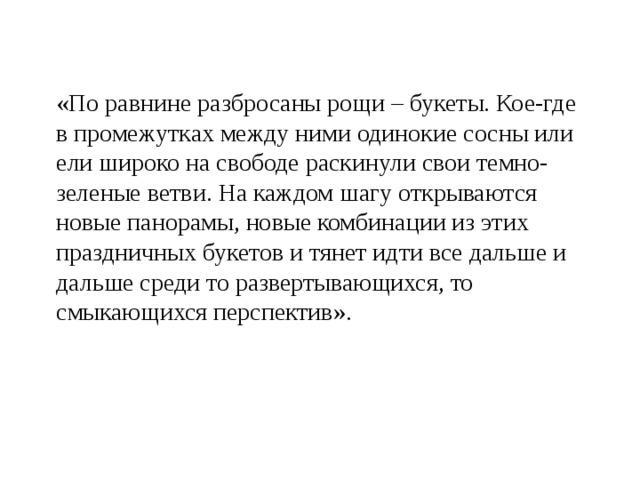 «По равнине разбросаны рощи – букеты. Кое-где в промежутках между ними одинокие сосны или ели широко на свободе раскинули свои темно-зеленые ветви. На каждом шагу открываются новые панорамы, новые комбинации из этих праздничных букетов и тянет идти все дальше и дальше среди то развертывающихся, то смыкающихся перспектив». 