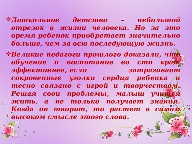 Дошкольное детство – небольшой отрезок в жизни человека. Но за это время ребенок приобретает значительно больше, чем за всю последующую жизнь. Великие педагоги прошлого доказали, что обучение и воспитание во сто крат эффективнее,  если затрагивает сокровенные уголки сердца ребенка и тесно связано с игрой и творчеством. Решая свои проблемы, малыш учится жить, а не только получает знания. Когда он творит, то растет в самом высоком смысле этого слова.  