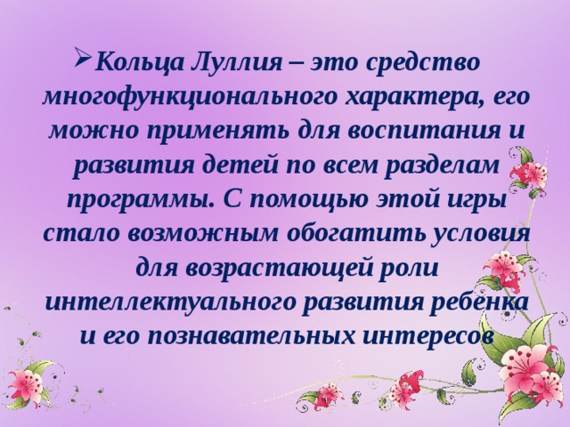 Кольца Луллия – это средство многофункционального характера, его можно применять для воспитания и развития детей по всем разделам программы. С помощью этой игры стало возможным обогатить условия для возрастающей роли интеллектуального развития ребенка и его познавательных интересов  