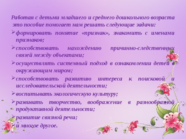 Работая с детьми младшего и среднего дошкольного возраста это пособие помогает нам решать следующие задачи: формировать понятие «признак», знакомить с именами признаков; способствовать нахождению причинно-следственных связей между объектами; осуществлять системный подход в ознакомлении детей с окружающим миром; способствовать развитию интереса к поисковой и исследовательской деятельности; воспитывать экологическую культуру; развивать творчество, воображение в разнообразной продуктивной деятельности; развитие связной речи; и многое другое. 