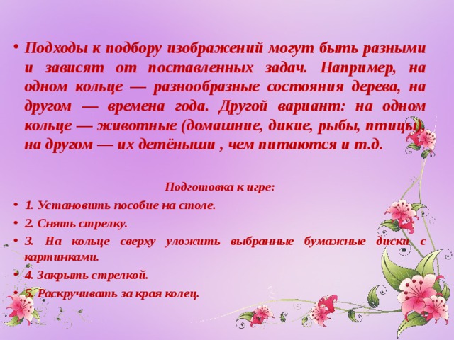 Подходы к подбору изображений могут быть разными и зависят от поставленных задач. Например, на одном кольце — разнообразные состояния дерева, на другом — времена года. Другой вариант: на одном кольце — животные (домашние, дикие, рыбы, птицы), на другом — их детёныши , чем питаются и т.д.  Подготовка к игре: 1. Установить пособие на столе. 2. Снять стрелку. 3. На кольце сверху уложить выбранные бумажные диски с картинками. 4. Закрыть стрелкой. 5. Раскручивать за края колец.  
