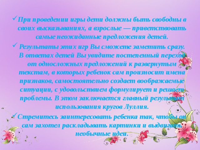 При проведении игры дети должны быть свободны в своих высказываниях, а взрослые — приветствовать самые неожиданные предложения детей. Результаты этих игр Вы сможете заметить сразу. В ответах детей Вы увидите постепенный переход от односложных предложений к развернутым текстам, в которых ребенок сам произносит имена признаков, самостоятельно создает воображаемые ситуации, с удовольствием формулирует и решает проблемы. В этом заключается главный результат использования кругов Луллия. Стремитесь заинтересовать ребенка так, чтобы он сам захотел раскладывать картинки и выдвигать необычные идеи.  