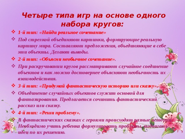  Четыре типа игр на основе одного набора кругов: 1-й тип: «Найди реальное сочетание» Под стрелкой объединяют картинки, формирующие реальную картину мира. Составляют предложения, объединяющие в себе эти объекты. Делают выводы. 2-й тип: «Объясни необычное сочетание» . При раскручивании кругов рассматривают случайное соединение объектов и как можно достовернее объясняют необычность их взаимодействия. 3-й тип: «Придумай фантастическую историю или сказку». Объединение случайных объектов служит основой для фантазирования. Предлагается сочинить фантастический рассказ или сказку. 4-й тип: «Реши проблему». В фантастических сказках с героями происходят разные истории. Необходимо учить ребенка формулировать проблемы, выдвигать идеи по их решению.  