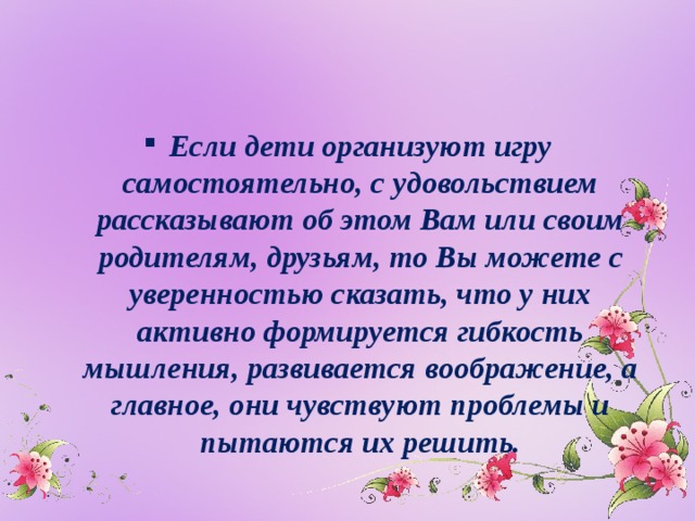 Если дети организуют игру самостоятельно, с удовольствием рассказывают об этом Вам или своим родителям, друзьям, то Вы можете с уверенностью сказать, что у них активно формируется гибкость мышления, развивается воображение, а главное, они чувствуют проблемы и пытаются их решить.  