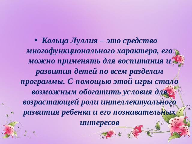 Кольца Луллия – это средство многофункционального характера, его можно применять для воспитания и развития детей по всем разделам программы. С помощью этой игры стало возможным обогатить условия для возрастающей роли интеллектуального развития ребенка и его познавательных интересов 