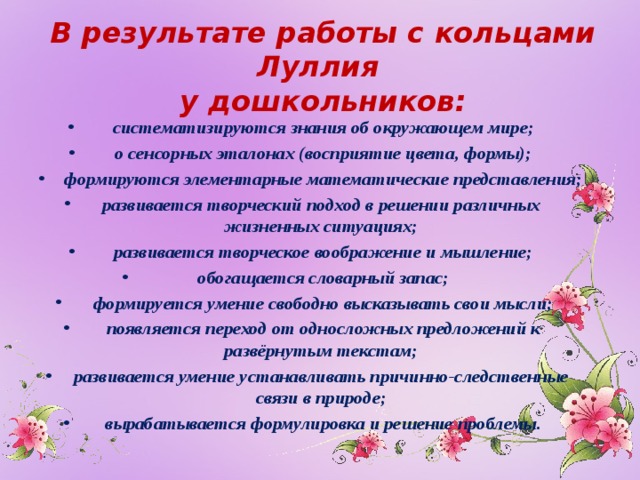 В результате работы с кольцами Луллия  у дошкольников:    систематизируются знания об окружающем мире;  о сенсорных эталонах (восприятие цвета, формы);  формируются элементарные математические представления; развивается творческий подход в решении различных жизненных ситуациях;  развивается творческое воображение и мышление;  обогащается словарный запас;  формируется умение свободно высказывать свои мысли;  появляется переход от односложных предложений к развёрнутым текстам; развивается умение устанавливать причинно-следственные связи в природе;  вырабатывается формулировка и решение проблемы.  