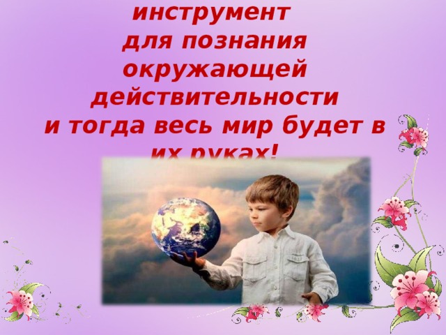 Наша задача дать детям инструмент  для познания окружающей действительности  и тогда весь мир будет в их руках!   