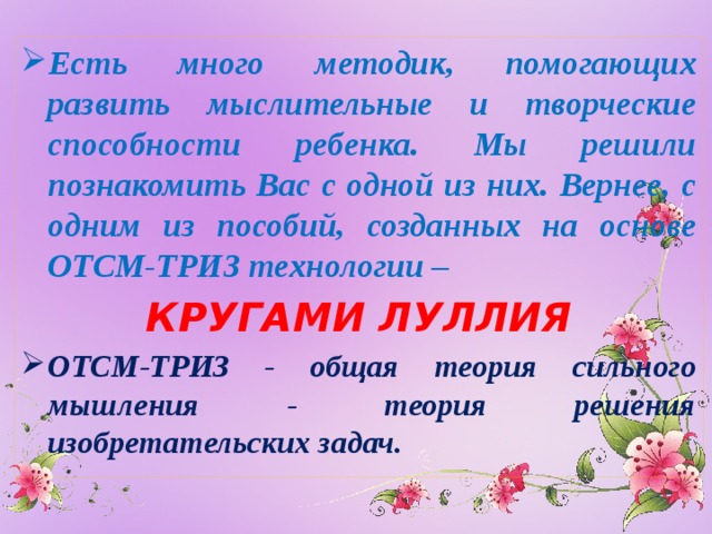 Есть много методик, помогающих развить мыслительные и творческие способности ребенка. Мы решили познакомить Вас с одной из них. Вернее, с одним из пособий, созданных на основе ОТСМ-ТРИЗ технологии – КРУГАМИ ЛУЛЛИЯ ОТСМ-ТРИЗ - общая теория сильного мышления - теория решения изобретательских задач.    