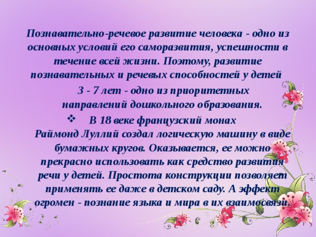 Познавательно-речевое развитие человека - одно из основных условий его саморазвития, успешности в течение всей жизни. Поэтому, развитие познавательных и речевых способностей у детей  3 - 7 лет - одно из приоритетных направлений дошкольного образования. В 18 веке французский монах Раймонд Луллий создал логическую машину в виде бумажных кругов. Оказывается, ее можно прекрасно использовать как средство развития речи у детей. Простота конструкции позволяет применять ее даже в детском саду. А эффект огромен - познание языка и мира в их взаимосвязи.  