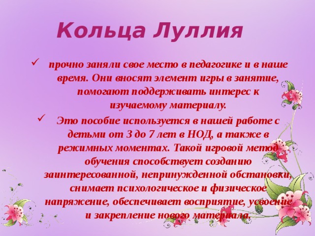Кольца Луллия прочно заняли свое место в педагогике и в наше время. Они вносят элемент игры в занятие, помогают поддерживать интерес к изучаемому материалу. Это пособие используется в нашей работе с детьми от 3 до 7 лет в НОД, а также в режимных моментах. Такой игровой метод обучения способствует созданию заинтересованной, непринужденной обстановки, снимает психологическое и физическое напряжение, обеспечивает восприятие, усвоение и закрепление нового материала.  