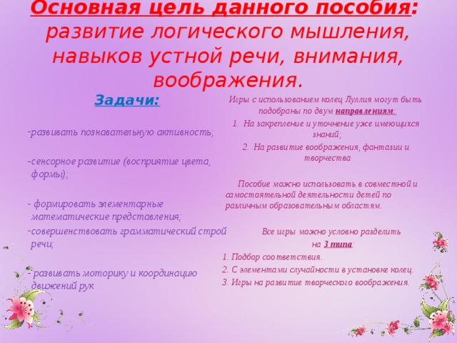 Основная цель данного пособия :  развитие логического мышления, навыков устной речи, внимания, воображения .    Задачи: Игры с использованием колец Луллия могут быть подобраны по двум  направлениям :  развивать познавательную активность; 1. На закрепление и уточнение уже имеющихся знаний; 2. На развитие воображения, фантазии и творчества  сенсорное развитие (восприятие цвета, формы);   Пособие можно использовать в совместной и самостоятельной деятельности детей по различным образовательным областям.   - формировать элементарные математические представления;  Все игры можно условно разделить совершенствовать грамматический строй речи;   на 3 типа : - развивать моторику и координацию движений рук 1. Подбор соответствия.  2. С элементами случайности в установке колец. 3. Игры на развитие творческого воображения.   