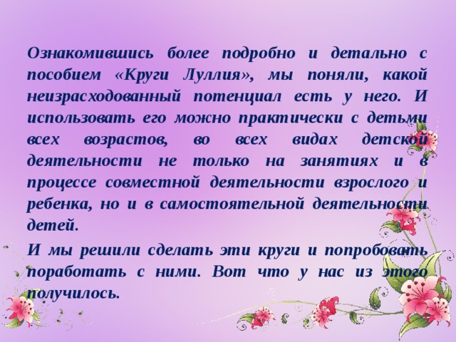 Ознакомившись более подробно и детально с пособием «Круги Луллия», мы поняли, какой неизрасходованный потенциал есть у него. И использовать его можно практически с детьми всех возрастов, во всех видах детской деятельности не только на занятиях и в процессе совместной деятельности взрослого и ребенка, но и в самостоятельной деятельности детей. И мы решили сделать эти круги и попробовать поработать с ними. Вот что у нас из этого получилось.  