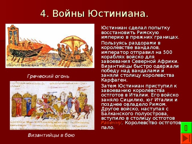 4. Войны Юстиниана.  Юстиниан сделал попытку восстановить Римскую империю в прежних границах. Пользуясь раздорами в королевстве вандалов, император отправил на 500 кораблях войско для завоевания Северной Африки. Византийцы быстро одержали победу над вандалами и заняли столицу королевства Карфаген. Затем Юстиниан приступил к завоеванию королевства остготов в Италии. Его войско заняло Сицилию, юг Италии и позднее овладело Римом. Другое войско, наступая с Балканского полуострова, вступило в столицу остготов Равенну . Королевство остготов пало. Греческий огонь  Византийцы в бою 
