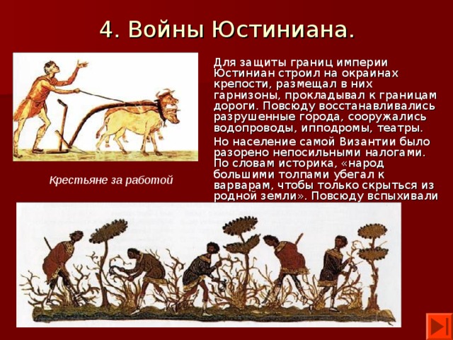 4. Войны Юстиниана. Для защиты границ империи Юстиниан строил на окраинах крепости, размещал в них гарнизоны, прокладывал к границам дороги. Повсюду восстанавливались разрушенные города, сооружались водопроводы, ипподромы, театры. Но население самой Византии было разорено непосильными налогами. По словам историка, «народ большими толпами убегал к варварам, чтобы только скрыться из родной земли». Повсюду вспыхивали восстания, которые Юстиниан жестоко подавлял. Крестьяне за работой 