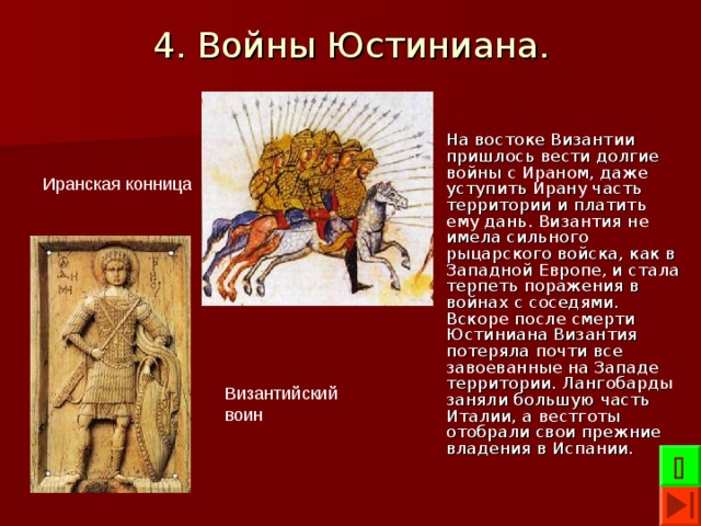 4. Войны Юстиниана. На востоке Византии пришлось вести долгие войны с Ираном, даже уступить Ирану часть территории и платить ему дань. Византия не имела сильного рыцарского войска, как в Западной Европе, и стала терпеть поражения в войнах с соседями. Вскоре после смерти Юстиниана Византия потеряла почти все завоеванные на Западе территории. Лангобарды заняли большую часть Италии, а вестготы отобрали свои прежние владения в Испании. Иранская конница Византийский воин  